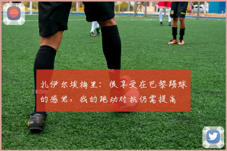 扎伊尔埃梅里：很享受在巴黎踢球的感觉，我的跑动对抗仍需提高