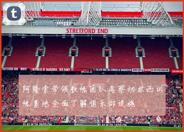 阿隆索带领教练团队考察切尔西训练基地全面了解俱乐部设施