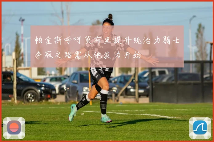 帕金斯呼吁莫布里提升统治力骑士夺冠之路需从他发力开始