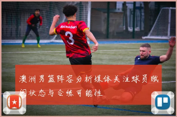 澳洲男篮阵容分析媒体关注球员赋闲状态与合练可能性