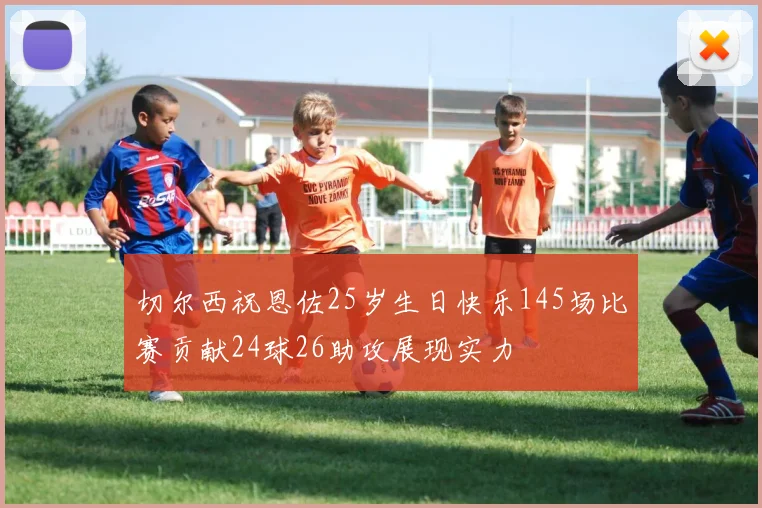切尔西祝恩佐25岁生日快乐145场比赛贡献24球26助攻展现实力