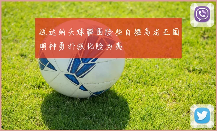 迈达纳头球解围险些自摆乌龙王国明神勇扑救化险为夷