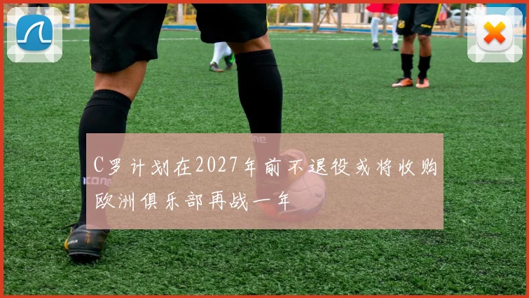 C罗计划在2027年前不退役或将收购欧洲俱乐部再战一年