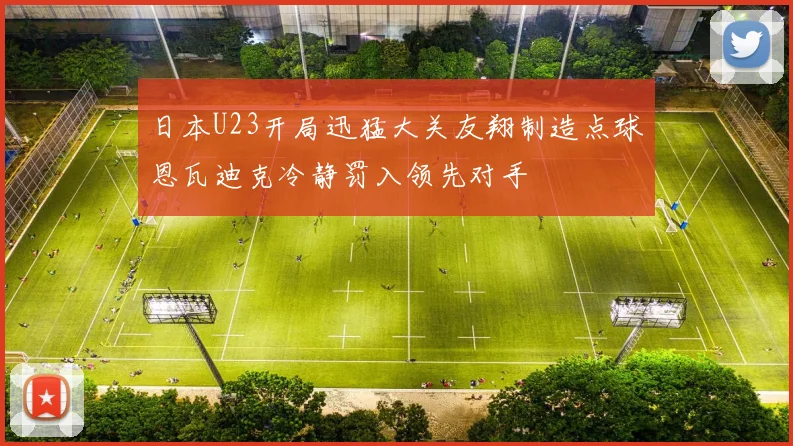 日本U23开局迅猛大关友翔制造点球恩瓦迪克冷静罚入领先对手