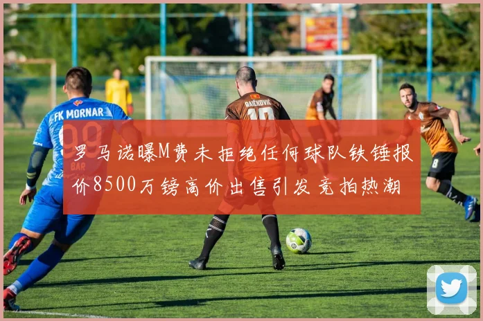 罗马诺曝M费未拒绝任何球队铁锤报价8500万镑高价出售引发竞拍热潮