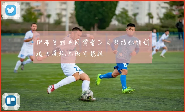 伊布亨利共同赞誉亚马尔的独特创造力展现无限可能性