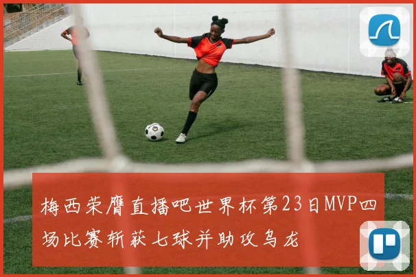 梅西荣膺直播吧世界杯第23日MVP四场比赛斩获七球并助攻乌龙