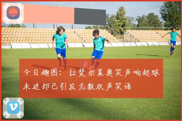 今日趣图：拉斐尔莱奥笑声响起球未进却已引发无数欢声笑语