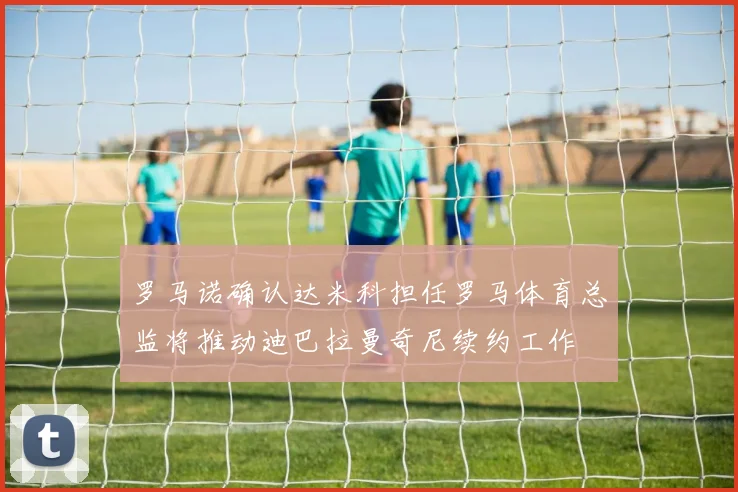 罗马诺确认达米科担任罗马体育总监将推动迪巴拉曼奇尼续约工作