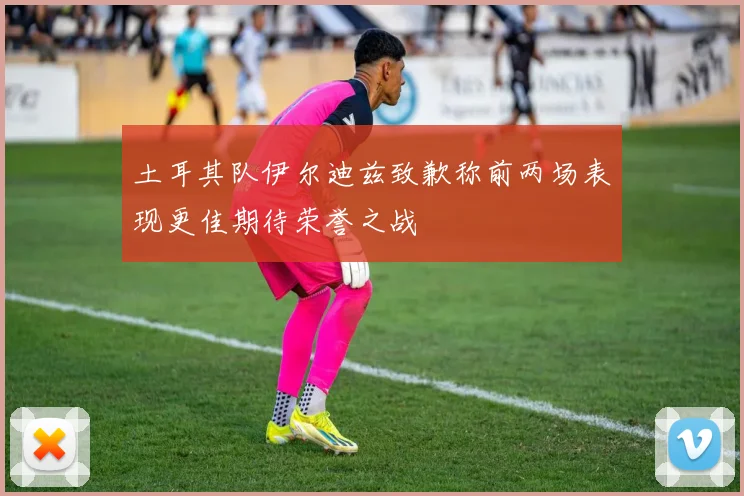 土耳其队伊尔迪兹致歉称前两场表现更佳期待荣誉之战