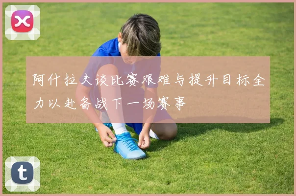 阿什拉夫谈比赛艰难与提升目标全力以赴备战下一场赛事