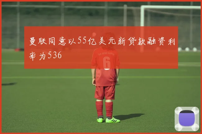曼联同意以55亿美元新贷款融资利率为536