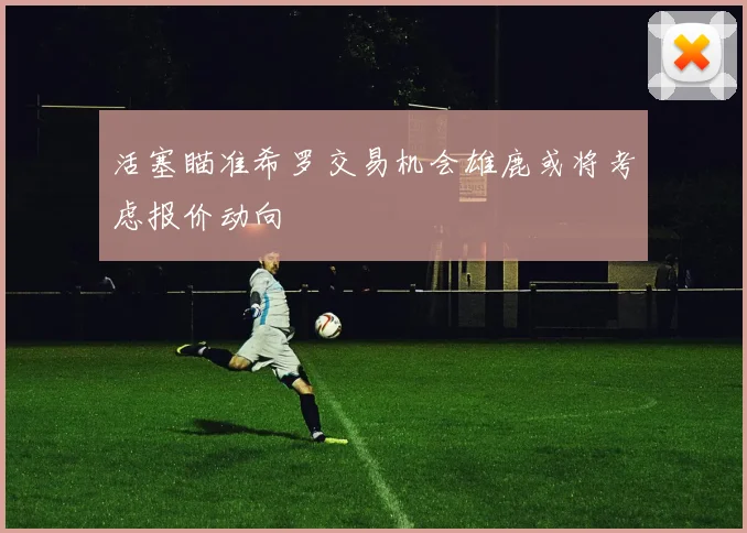 活塞瞄准希罗交易机会雄鹿或将考虑报价动向