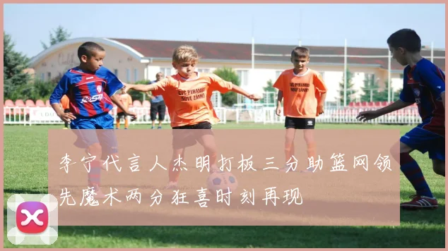 李宁代言人杰明打板三分助篮网领先魔术两分狂喜时刻再现