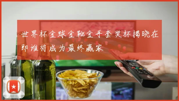 世界杯金球金靴金手套奖杯揭晓在即谁将成为最终赢家