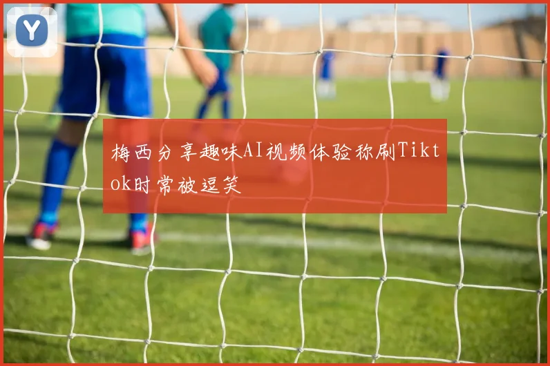 梅西分享趣味AI视频体验称刷Tiktok时常被逗笑