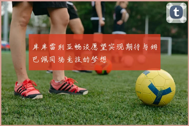 库库雷利亚畅谈愿望实现期待与姆巴佩同场竞技的梦想