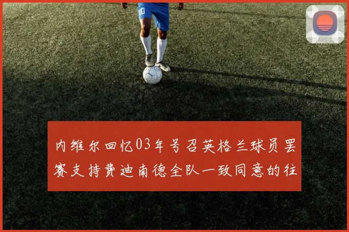 内维尔回忆03年号召英格兰球员罢赛支持费迪南德全队一致同意的往事