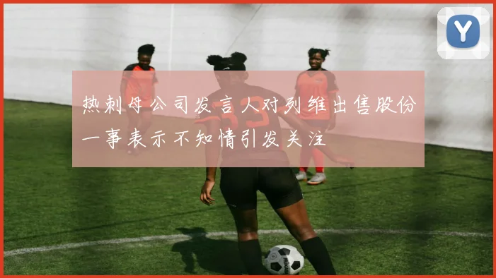 热刺母公司发言人对列维出售股份一事表示不知情引发关注