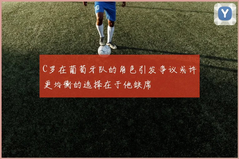 C罗在葡萄牙队的角色引发争议或许更均衡的选择在于他缺席