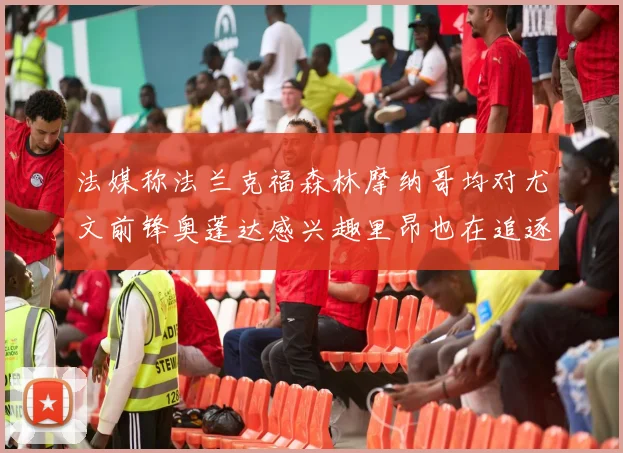 法媒称法兰克福森林摩纳哥均对尤文前锋奥蓬达感兴趣里昂也在追逐他