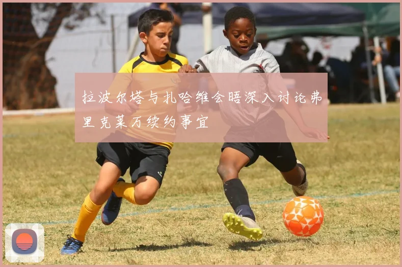 拉波尔塔与扎哈维会晤深入讨论弗里克莱万续约事宜