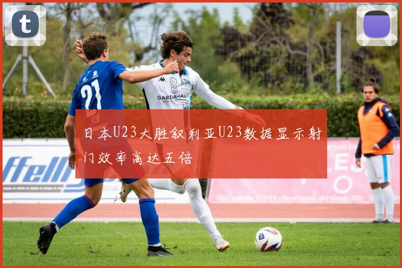 日本U23大胜叙利亚U23数据显示射门效率高达五倍